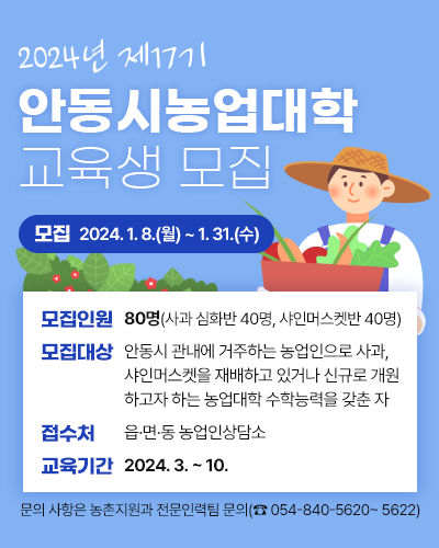 2024년 제17기 안동시농업대학 교육생 모집
		모집기간 : 2024. 1. 8.(월) ~ 1. 31.(수)
		모집인원 : 80명(사과 심화반 40명, 샤인머스켓반 40명)
		모집대상 : 안동시 관내에 거주하는 농업인으로 사과, 샤인머스켓을 재배하고 있거나 신규로 개원하고자 하는 농업대학 수학능력을 갖춘 자
		접 수 처 : 읍면동 농업인상담소
		교육기간 : 2024. 3. ~ 10.
		문의 사항은 농촌지원과 전문인력팀 문의 (054-840-5620 ~ 5622)