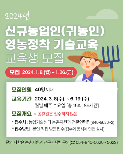 2024년 신규농업인(귀농인) 영농정착 기술교육 교육생 모집
		모집인원 : 40명 이내
		교육기간 : 2024. 3. 6(수). ~ 6. 19.(수) 월별 매주 수요일 [총 15회, 86시간]
		모집개요
		  * 접수기간 : 2024. 1. 8.(월) 〜 1. 26.(금)
		  ※ 공휴일은 접수하지 않음
		  * 접수처 : 농업기술센터 농촌지원과 전문인력팀(840-5620~2)
		  * 접수방법 : 본인 직접 방문접수 (접수와 동시에 면접 실시)
		문의 사항은 농촌지원과 전문인력팀 문의 (054-840-5620 ~ 5622)