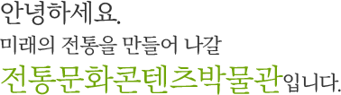 안녕하세요.미래의 전통을 만들어 나갈 전통문화콘텐츠박물관입니다.